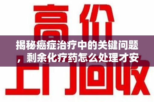 聊城揭秘癌症治疗中的关键问题，剩余化疗药怎么处理才安全又环保？