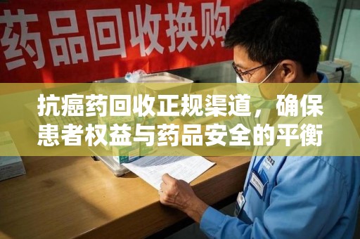 聊城抗癌药回收正规渠道，确保患者权益与药品安全的平衡