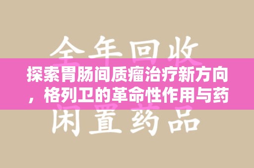 聊城探索胃肠间质瘤治疗新方向，格列卫的革命性作用与药物回收的意义