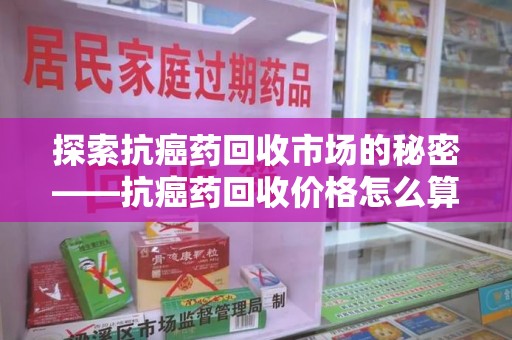 聊城探索抗癌药回收市场的秘密——抗癌药回收价格怎么算？
