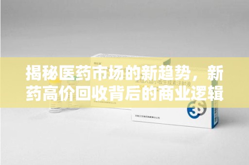 聊城揭秘医药市场的新趋势，新药高价回收背后的商业逻辑与社会影响