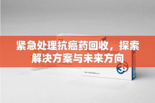聊城紧急处理抗癌药回收，探索解决方案与未来方向