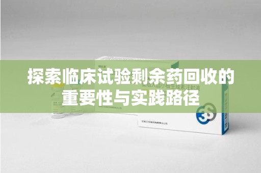聊城探索临床试验剩余药回收的重要性与实践路径