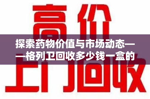 聊城探索药物价值与市场动态——格列卫回收多少钱一盒的全面解析