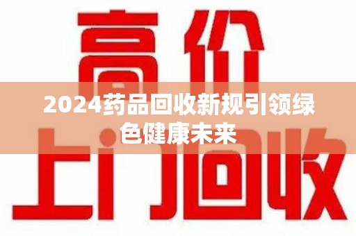 聊城2024药品回收新规引领绿色健康未来