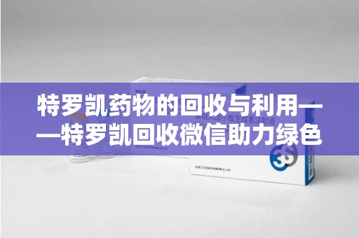 聊城特罗凯药物的回收与利用——特罗凯回收微信助力绿色医疗新风尚