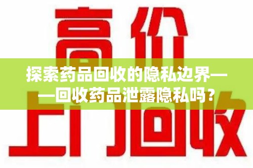 聊城探索药品回收的隐私边界——回收药品泄露隐私吗？