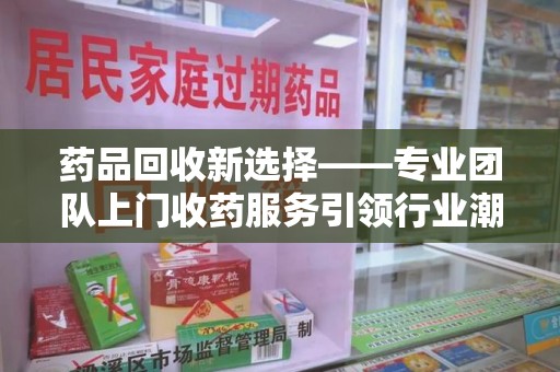 聊城药品回收新选择——专业团队上门收药服务引领行业潮流