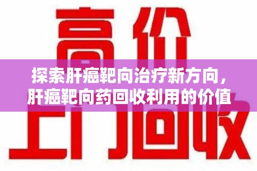 聊城探索肝癌靶向治疗新方向，肝癌靶向药回收利用的价值与未来