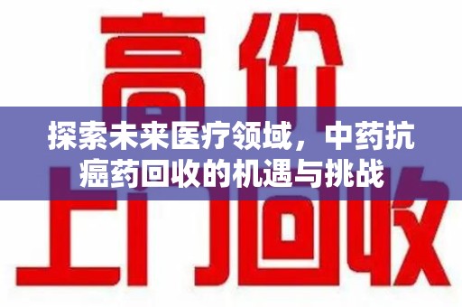 聊城探索未来医疗领域，中药抗癌药回收的机遇与挑战