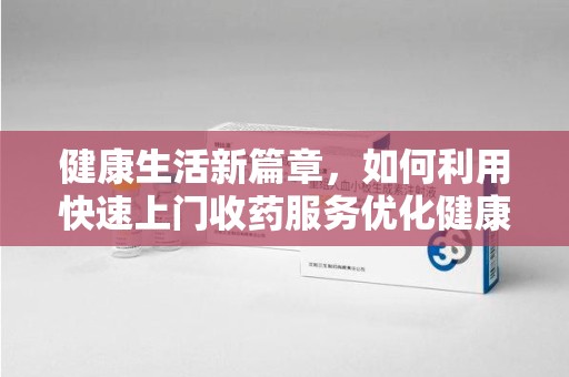 聊城健康生活新篇章，如何利用快速上门收药服务优化健康管理