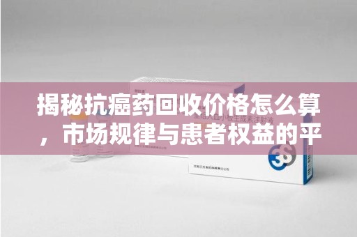 聊城揭秘抗癌药回收价格怎么算，市场规律与患者权益的平衡点