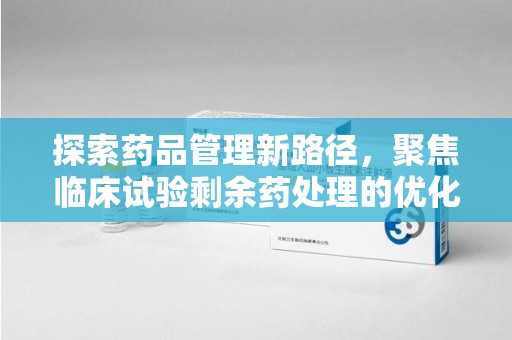 聊城探索药品管理新路径，聚焦临床试验剩余药处理的优化策略