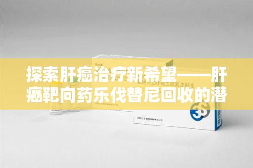 聊城探索肝癌治疗新希望——肝癌靶向药乐伐替尼回收的潜力与价值